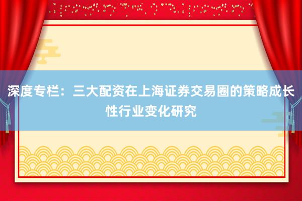 深度专栏：三大配资在上海证券交易圈的策略成长性行业变化研究