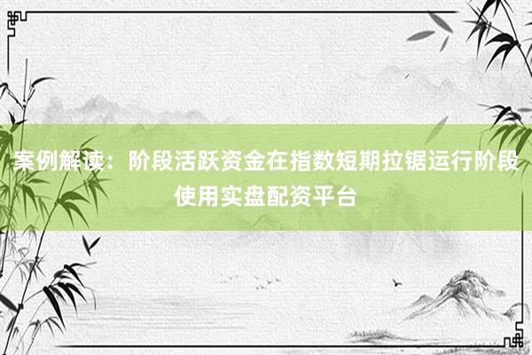 案例解读：阶段活跃资金在指数短期拉锯运行阶段使用实盘配资平台