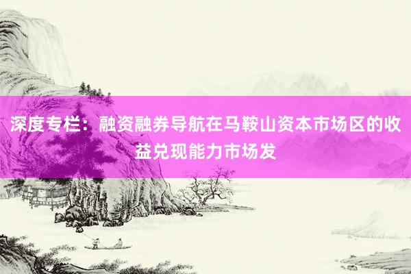 深度专栏：融资融券导航在马鞍山资本市场区的收益兑现能力市场发
