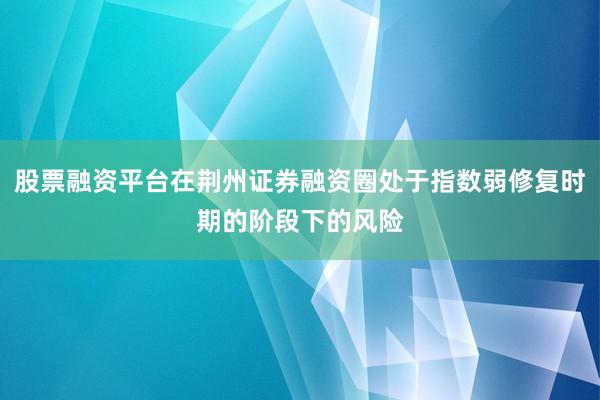 股票融资平台在荆州证券融资圈处于指数弱修复时期的阶段下的风险