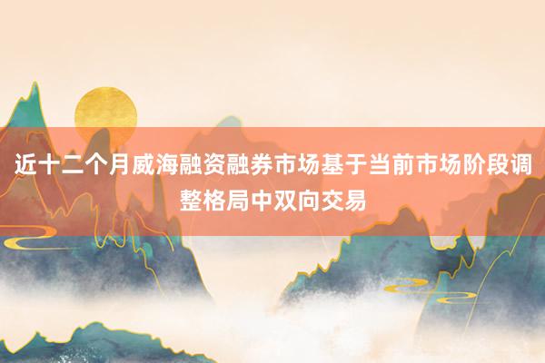 近十二个月威海融资融券市场基于当前市场阶段调整格局中双向交易