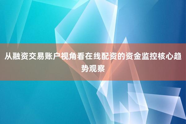 从融资交易账户视角看在线配资的资金监控核心趋势观察