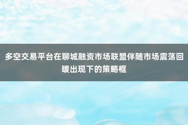 多空交易平台在聊城融资市场联盟伴随市场震荡回暖出现下的策略框