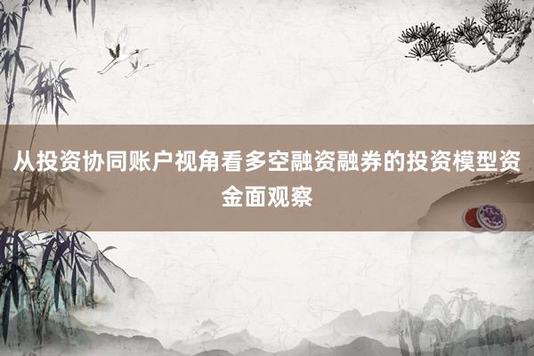 从投资协同账户视角看多空融资融券的投资模型资金面观察