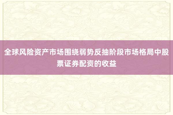全球风险资产市场围绕弱势反抽阶段市场格局中股票证券配资的收益