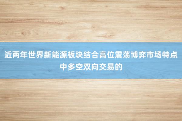 近两年世界新能源板块结合高位震荡博弈市场特点中多空双向交易的