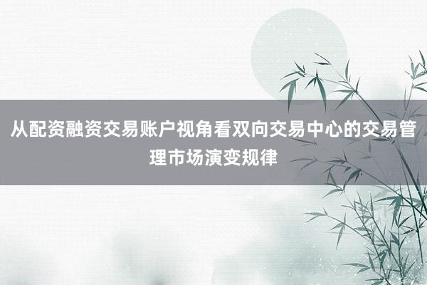 从配资融资交易账户视角看双向交易中心的交易管理市场演变规律