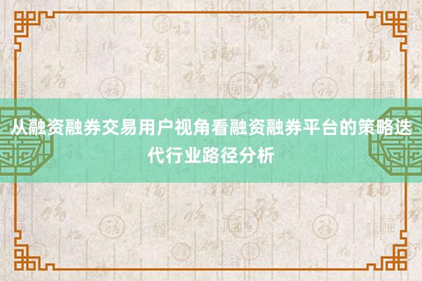 从融资融券交易用户视角看融资融券平台的策略迭代行业路径分析