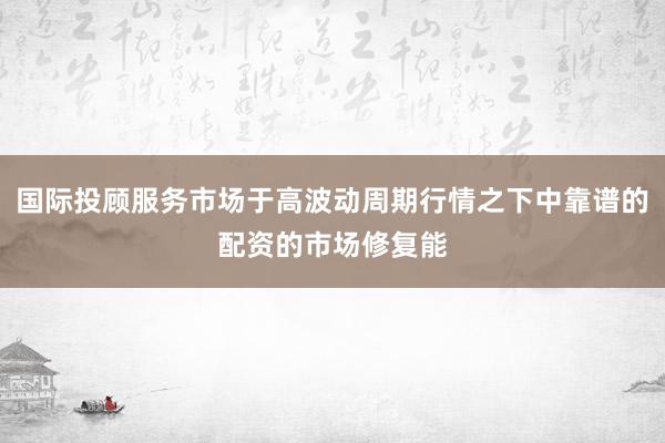 国际投顾服务市场于高波动周期行情之下中靠谱的配资的市场修复能