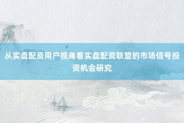 从实盘配资用户视角看实盘配资联盟的市场信号投资机会研究