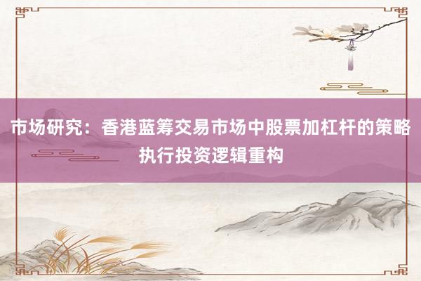 市场研究:香港蓝筹交易市场中股票加杠杆的策略执行投资逻辑重构