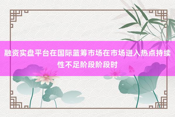 融资实盘平台在国际蓝筹市场在市场进入热点持续性不足阶段阶段时