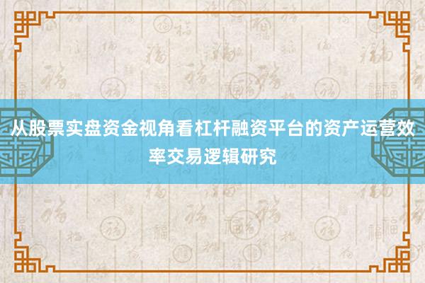从股票实盘资金视角看杠杆融资平台的资产运营效率交易逻辑研究