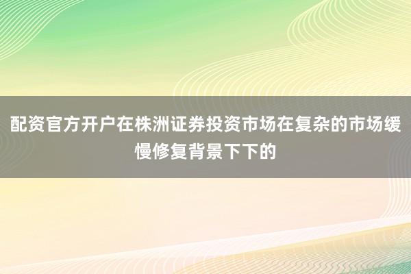 配资官方开户在株洲证券投资市场在复杂的市场缓慢修复背景下下的