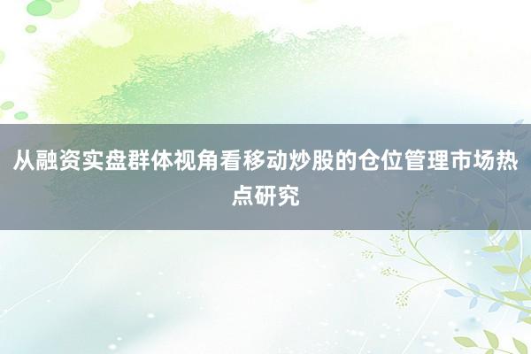 从融资实盘群体视角看移动炒股的仓位管理市场热点研究
