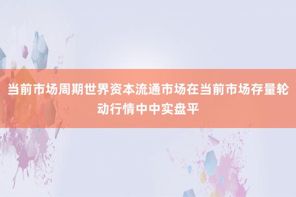 当前市场周期世界资本流通市场在当前市场存量轮动行情中中实盘平