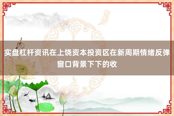 实盘杠杆资讯在上饶资本投资区在新周期情绪反弹窗口背景下下的收