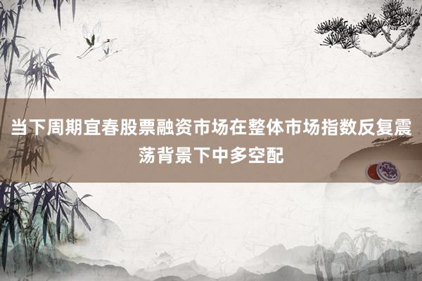 当下周期宜春股票融资市场在整体市场指数反复震荡背景下中多空配