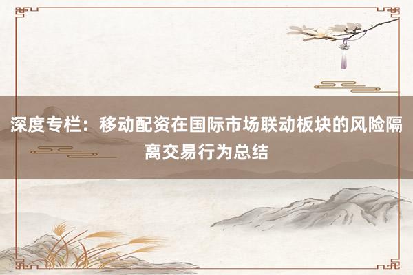 深度专栏：移动配资在国际市场联动板块的风险隔离交易行为总结
