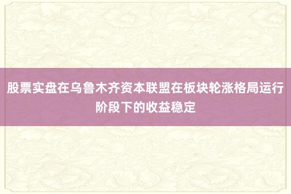 股票实盘在乌鲁木齐资本联盟在板块轮涨格局运行阶段下的收益稳定