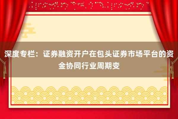深度专栏：证券融资开户在包头证券市场平台的资金协同行业周期变