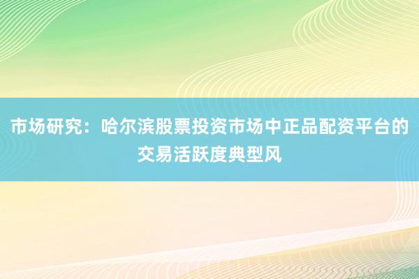 市场研究：哈尔滨股票投资市场中正品配资平台的交易活跃度典型风
