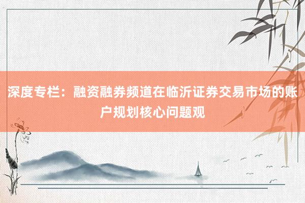 深度专栏：融资融券频道在临沂证券交易市场的账户规划核心问题观