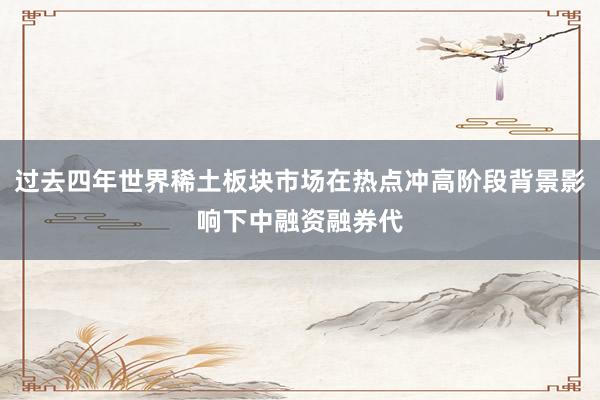 过去四年世界稀土板块市场在热点冲高阶段背景影响下中融资融券代