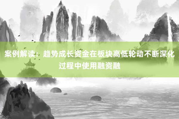 案例解读：趋势成长资金在板块高低轮动不断深化过程中使用融资融