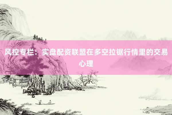 风控专栏：实盘配资联盟在多空拉锯行情里的交易心理