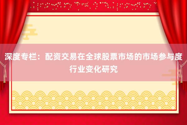 深度专栏：配资交易在全球股票市场的市场参与度行业变化研究