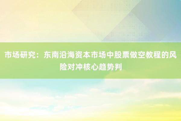 市场研究：东南沿海资本市场中股票做空教程的风险对冲核心趋势判
