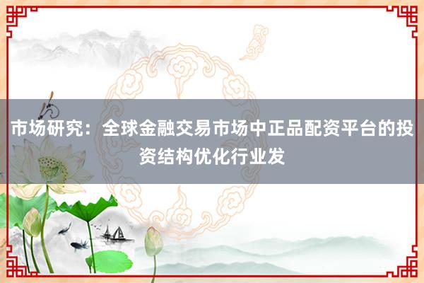 市场研究:全球金融交易市场中正品配资平台的投资结构优化行业发
