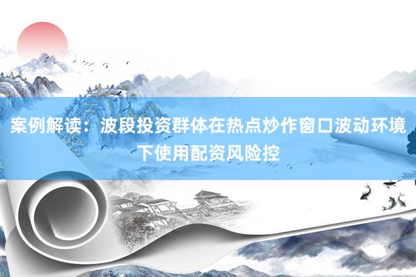 案例解读：波段投资群体在热点炒作窗口波动环境下使用配资风险控