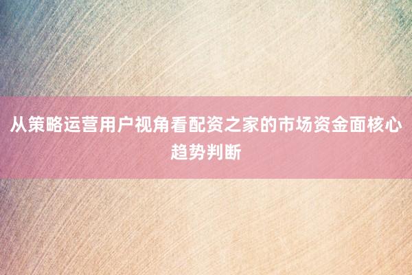 从策略运营用户视角看配资之家的市场资金面核心趋势判断