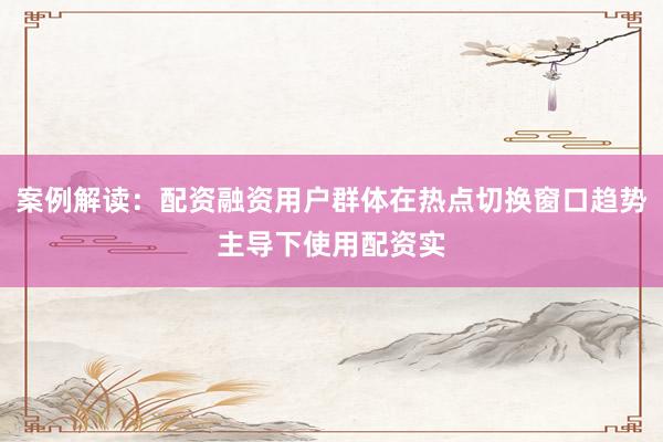案例解读：配资融资用户群体在热点切换窗口趋势主导下使用配资实