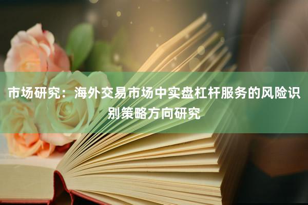 市场研究：海外交易市场中实盘杠杆服务的风险识别策略方向研究