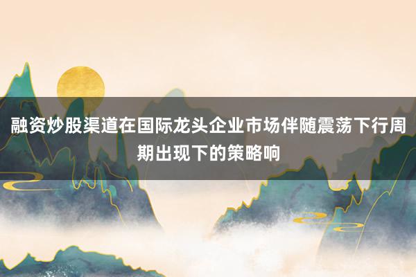 融资炒股渠道在国际龙头企业市场伴随震荡下行周期出现下的策略响