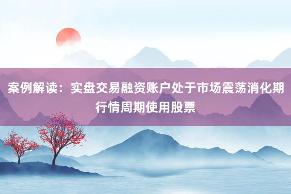 案例解读：实盘交易融资账户处于市场震荡消化期行情周期使用股票