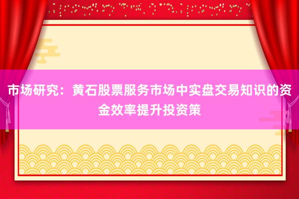 市场研究：黄石股票服务市场中实盘交易知识的资金效率提升投资策
