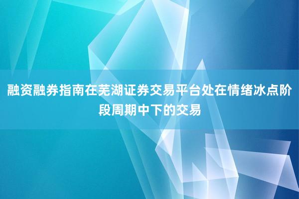 融资融券指南在芜湖证券交易平台处在情绪冰点阶段周期中下的交易