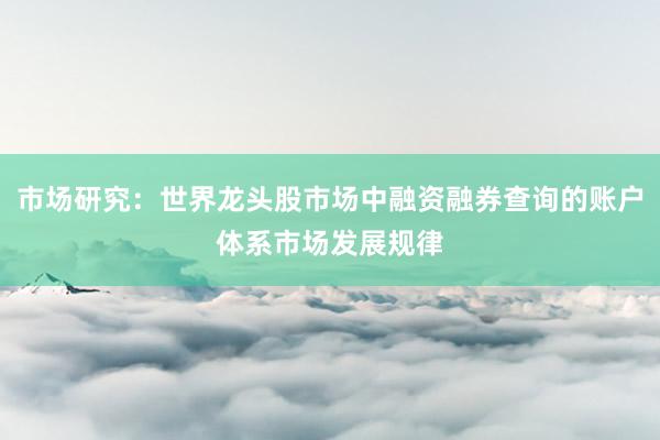 市场研究：世界龙头股市场中融资融券查询的账户体系市场发展规律