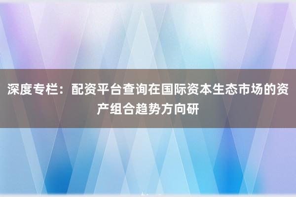 深度专栏：配资平台查询在国际资本生态市场的资产组合趋势方向研