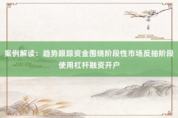 案例解读：趋势跟踪资金围绕阶段性市场反抽阶段使用杠杆融资开户