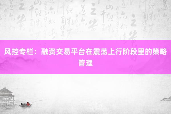 风控专栏：融资交易平台在震荡上行阶段里的策略管理