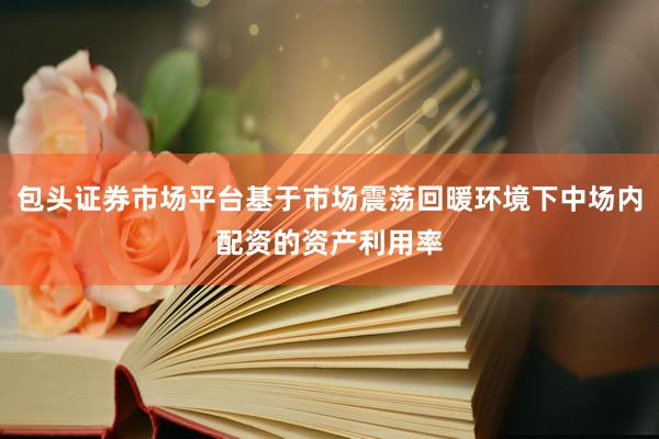 包头证券市场平台基于市场震荡回暖环境下中场内配资的资产利用率