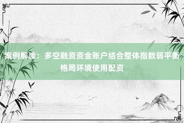 案例解读：多空融资资金账户结合整体指数弱平衡格局环境使用配资