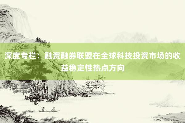 深度专栏：融资融券联盟在全球科技投资市场的收益稳定性热点方向
