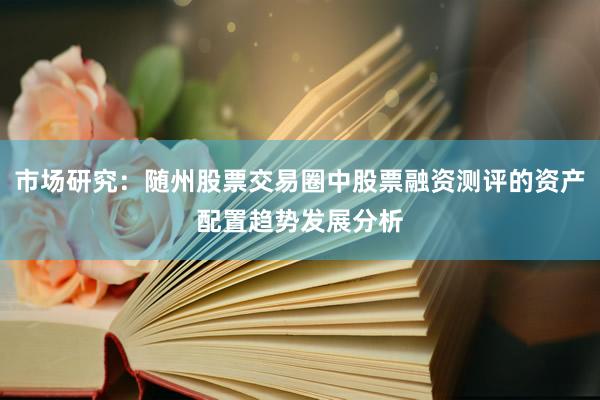 市场研究：随州股票交易圈中股票融资测评的资产配置趋势发展分析