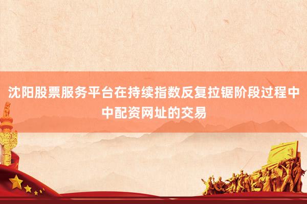 沈阳股票服务平台在持续指数反复拉锯阶段过程中中配资网址的交易